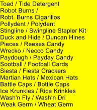 Toad / Tide Detergent Robot Burns /  Robt. Burns Cigarillos Pollydent / Polydent Stingline / Swingline Stapler Kit Duck and Hide / Duncan Hines Pieces / Reeses Candy Wrecko / Necco Candy Paydough / Payday Candy Sootball / Football Cards Siesta / Fiesta Crackers Martian Hats / Mexican Hats Battle Caps / Bottle Caps Ice Krunkles / Rice Krinkles Wash'n Fly / Washn Dri Weak Germ / Wheat Germ