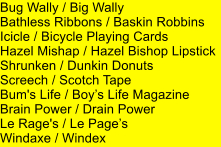 Bug Wally / Big Wally Bathless Ribbons / Baskin Robbins Icicle / Bicycle Playing Cards Hazel Mishap / Hazel Bishop Lipstick Shrunken / Dunkin Donuts Screech / Scotch Tape Bum's Life / Boys Life Magazine Brain Power / Drain Power Le Rage's / Le Pages Windaxe / Windex