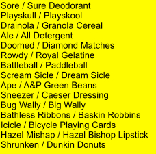 Sore / Sure Deodorant Playskull / Playskool Drainola / Granola Cereal Ale / All Detergent Doomed / Diamond Matches Rowdy / Royal Gelatine Battleball / Paddleball Scream Sicle / Dream Sicle Ape / A&P Green Beans Sneezer / Caeser Dressing Bug Wally / Big Wally Bathless Ribbons / Baskin Robbins Icicle / Bicycle Playing Cards Hazel Mishap / Hazel Bishop Lipstick Shrunken / Dunkin Donuts