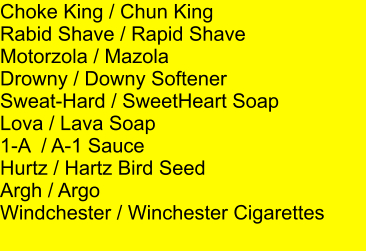 Choke King / Chun King Rabid Shave / Rapid Shave Motorzola / Mazola Drowny / Downy Softener Sweat-Hard / SweetHeart Soap Lova / Lava Soap 1-A  / A-1 Sauce Hurtz / Hartz Bird Seed Argh / Argo Windchester / Winchester Cigarettes