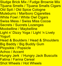 Sludge Brick Mix / Fudge Brownie Mix Tijuana Smells / Tijuana Smalls Cigars Old Spit / Old Spice Cologne Muleburro / Marlboro Cigarettes White Fowl / White Owl Cigars Swiss Mess / Swiss Miss Cocoa Secrets / Sucrets Lozenges Moobelline / Maybelline Light n Dizzy Yoga / Light n Lively Yogurt Head & Boulders / Head & Shoulders Big Baddy / Big Buddy Gum Plopsikle / Popsicle Achoo / Accent Hungry Jerk  / Hungry Jack Buscuits Fatina / Farina Cereal Shot Wheels / Hot Wheels